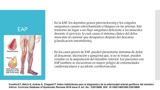 EAP
 En la EAP, los depósitos grasos (aterosclerosis) y los coágulos
sanguíneos causan estrechamiento y bloqueo en las arterias. Este
trastorno da lugar a un flujo sanguíneo deficiente a los músculos
durante el ejercicio, lo cual causa el síntoma clásico del dolor
muscular al caminar que desaparece después del descanso
(claudicación intermitente).
 En los casos graves de EAP, pueden presentarse síntomas de dolor
al descansar, ulceración y gangrena que, si no se tratan, pueden
resultar en la amputación del miembro inferior. Los pacientes con
EAP también se encuentran en mayor peligro de enfermedades
cardiovasculares y accidente cerebrovascular.
 