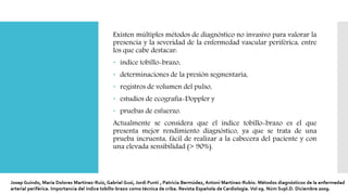 Existen múltiples métodos de diagnóstico no invasivo para valorar la
presencia y la severidad de la enfermedad vascular periférica, entre
los que cabe destacar:
 índice tobillo-brazo,
 determinaciones de la presión segmentaria,
 registros de volumen del pulso,
 estudios de ecografía-Doppler y
 pruebas de esfuerzo.
Actualmente se considera que el índice tobillo-brazo es el que
presenta mejor rendimiento diagnóstico, ya que se trata de una
prueba incruenta, fácil de realizar a la cabecera del paciente y con
una elevada sensibilidad (> 90%).
 