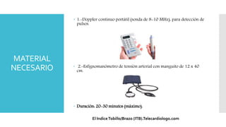 MATERIAL
NECESARIO
 1.-Doppler continuo portátil (sonda de 8-10 MHz), para detección de
pulsos.
 2.-Esfignomanómetro de tensión arterial con manguito de 12 x 40
cm.
 Duración: 20-30 minutos (máximo).
El IndiceTobillo/Brazo (ITB).Telecardiologo.com
 