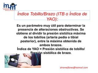 Índice Tobillo/Brazo (ITB o Índice de
YAO):
Es un parámetro muy útil para determinar la
presencia de alteraciones obstructivas. Se
obtiene al dividir la presión sistólica máxima
de los tobillos (arteria pedia o tibial
posterior), entre la máxima obtenida de
ambos brazos.
Índice de YAO = Presión sistólica de tobillo/
Presión sistólica de brazo.
 