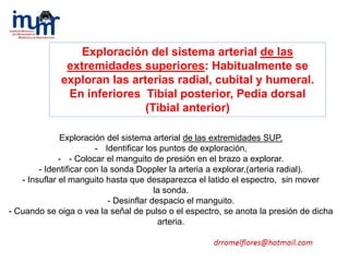 Exploración del sistema arterial de las extremidades SUP.
- Identificar los puntos de exploración,
- - Colocar el manguito de presión en el brazo a explorar.
- Identificar con la sonda Doppler la arteria a explorar,(arteria radial).
- Insuflar el manguito hasta que desaparezca el latido el espectro, sin mover
la sonda.
- Desinflar despacio el manguito.
- Cuando se oiga o vea la señal de pulso o el espectro, se anota la presión de dicha
arteria.
Exploración del sistema arterial de las
extremidades superiores: Habitualmente se
exploran las arterias radial, cubital y humeral.
En inferiores Tibial posterior, Pedia dorsal
(Tibial anterior)
 