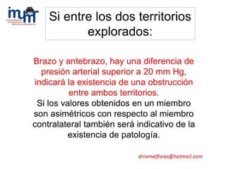 Brazo y antebrazo, hay una diferencia de
presión arterial superior a 20 mm Hg,
indicará la existencia de una obstrucción
entre ambos territorios.
Si los valores obtenidos en un miembro
son asimétricos con respecto al miembro
contralateral también será indicativo de la
existencia de patología.
Si entre los dos territorios
explorados:
 