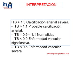 ITB > 1.3 Calcificación arterial severa.
- ITB > 1.1 Probable calcificación
arterial.
- ITB = 0.9 – 1.1 Normalidad.
- ITB < 0.9 Enfermedad vascular
significativa.
- ITB < 0.5 Enfermedad vascular
severa.
INTERPRETACIÓN
 