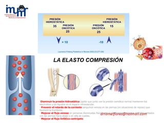 ·Disminuir la presión hidrostática capilar que junto con la presión osmótica normal mantienen los
electrolitos y los líquidos en el espacio intravascular.
· Prevenir el retardo de la corriente sanguínea venosa en las piernas (en situaciones de reposo) que
favorece la trombosis.
· Mejorar el flujo venoso en personas disminuidas físicamente que permanec en largos períodos sentados
con las piernas hacia abajo o en silla de ruedas.
· Mejorar el flujo linfático centrípeto.
LA ELASTO COMPRESIÓN
 