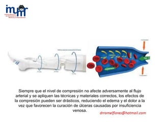 Siempre que el nivel de compresión no afecte adversamente al flujo
arterial y se apliquen las técnicas y materiales correctos, los efectos de
la compresión pueden ser drásticos, reduciendo el edema y el dolor a la
vez que favorecen la curación de úlceras causadas por insuficiencia
venosa.
 