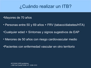 ¿Cuándo realizar un ITB? Mayores de 70 años  Personas entre 50 y 69 años + FRV (tabaco/diabetes/HTA) Cualquier edad + Síntomas y signos sugestivos de EAP Menores de 50 años con riesgo cardiovascular medio Pacientes con enfermedad vascular en otro territorio ACC/AHA 2005 guidelines. J AM Coll Cardiol 2006; 47: 1239-1313 