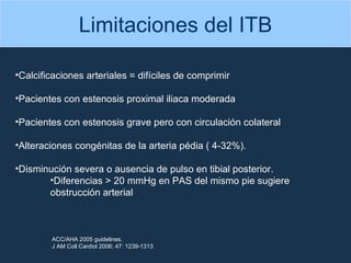 Limitaciones del ITB Calcificaciones arteriales = difíciles de comprimir Pacientes con estenosis proximal iliaca moderada Pacientes con estenosis grave pero con circulación colateral  Alteraciones congénitas de la arteria pédia ( 4-32%). Disminución severa o ausencia de pulso en tibial posterior.  Diferencias > 20 mmHg en PAS del mismo pie sugiere obstrucción arterial ACC/AHA 2005 guidelines. J AM Coll Cardiol 2006; 47: 1239-1313 