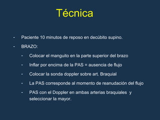 Paciente 10 minutos de reposo en decúbito supino. BRAZO:  Colocar el manguito en la parte superior del brazo Inflar por encima de la PAS = ausencia de flujo Colocar la sonda doppler sobre art.  B raquial La PAS corresponde al momento de reanudación del flujo PAS con el Doppler en ambas arterias braquiales  y seleccionar la mayor. Técnica 