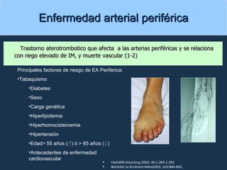 Enfermedad arterial periférica Trastorno aterotrombotico que afecta  a las arterias periféricas y se relaciona con riego elevado de IM, y muerte vascular (1-2) Principales factores de riesgo de EA Periferica: Tabaquismo Diabetes Sexo Carga genética Hiperlipidemia Hiperhomocisteinemia Hipertensión Edad> 55 años (♂) ó > 65 años (♀) Antecedentes de enfermedad cardiovascular HiattWR.JVascSurg.2002; 36:1.283-1.291. BelchJJet al.ArchInternMed2003; 163:884-892 . 
