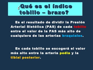 ¿ Qué es el índice tobillo – brazo?  Es el resultado de dividir la Presión Arterial Sistólica (PAS) de cada  tobillo  entre el valor de la PAS más alto de cualquiera de las arterias  braquiales .  En cada tobillo se escogerá el valor más alto entre la arteria  pedia  y la  tibial posterior . 