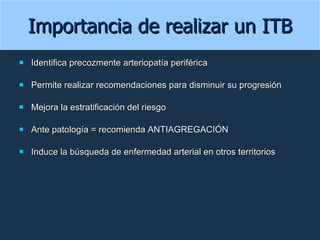 Importancia de realizar un ITB Identifica precozmente arteriopatía periférica Permite realizar recomendaciones para disminuir su progresión Mejora la estratificación del riesgo Ante patología = recomienda ANTIAGREGACIÓN Induce la búsqueda de enfermedad arterial en otros territorios  
