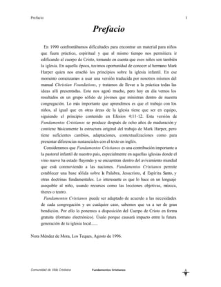 Prefacio                                                                                  I


                                    Prefacio
        En 1990 confrontábamos dificultades para encontrar un material para niños
      que fuera práctico, espiritual y que al mismo tiempo nos permitiera ir
      edificando al cuerpo de Cristo, tomando en cuenta que esos niños son también
      la iglesia. En aquella época, tuvimos oportunidad de conocer al hermano Mark
      Harper quien nos enseñó los principios sobre la iglesia infantil. En ese
      momento comenzamos a usar una versión traducida por nosotros mismos del
      manual Christian Foundations, y tratamos de llevar a la práctica todas las
      ideas allí presentadas. Esto nos agotó mucho, pero hoy en día vemos los
      resultados en un grupo sólido de jóvenes que ministran dentro de nuestra
      congregación. Lo más importante que aprendimos es que el trabajo con los
      niños, al igual que en otras áreas de la iglesia tiene que ser en equipo,
      siguiendo el principio contenido en Efesios 4:11-12. Esta versión de
      Fundamentos Cristianos se produce después de ocho años de maduración y
      contiene básicamente la estructura original del trabajo de Mark Harper, pero
      tiene suficientes cambios, adaptaciones, contextualizaciones como para
      presentar diferencias sustanciales con el texto en inglés.
        Consideramos que Fundamentos Cristianos es una contribución importante a
      la pastoral infantil de nuestro país, especialmente en aquellas iglesias donde el
      vino nuevo ha estado fluyendo y se encuentran dentro del avivamiento mundial
      que está conmoviendo a las naciones. Fundamentos Cristianos permite
      establecer una base sólida sobre la Palabra, Jesucristo, el Espíritu Santo, y
      otras doctrinas fundamentales. Lo interesante es que lo hace en un lenguaje
      asequible al niño, usando recursos como las lecciones objetivas, música,
      títeres o teatro.
        Fundamentos Cristianos puede ser adaptado de acuerdo a las necesidades
      de cada congregación y en cualquier caso, sabemos que va a ser de gran
      bendición. Por ello lo ponemos a disposición del Cuerpo de Cristo en forma
      gratuita (formato electrónico). Úsalo porque causará impacto entre la futura
      generación de tu iglesia local......

Nora Méndez de Mora, Los Teques, Agosto de 1996.




Comunidad de Vida Cristiana         Fundamentos Cristianos                                L
                                                                                          B
 