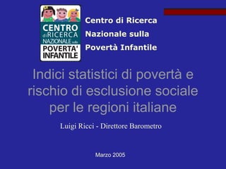 Centro di Ricerca
             Nazionale sulla
             Povertà Infantile


 Indici statistici di povertà e
rischio di esclusione sociale
    per le regioni italiane
     Luigi Ricci - Direttore Barometro


                Marzo 2005
 
