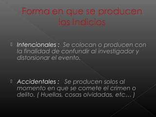 

Intencionales : Se colocan o producen con
la finalidad de confundir al investigador y
distorsionar el evento.



Accidentales : Se producen solos al
momento en que se comete el crimen o
delito. ( Huellas, cosas olvidadas, etc… )

 