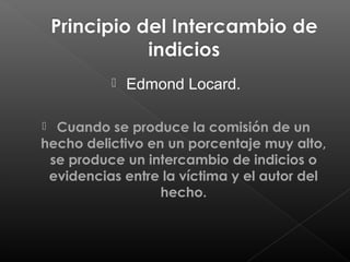 

Edmond Locard.

Cuando se produce la comisión de un
hecho delictivo en un porcentaje muy alto,
se produce un intercambio de indicios o
evidencias entre la víctima y el autor del
hecho.


 