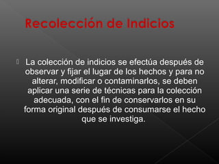 

La colección de indicios se efectúa después de
observar y fijar el lugar de los hechos y para no
alterar, modificar o contaminarlos, se deben
aplicar una serie de técnicas para la colección
adecuada, con el fin de conservarlos en su
forma original después de consumarse el hecho
que se investiga.

 