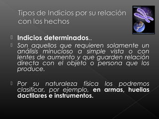 

Indicios determinados..



Son aquellos que requieren solamente un
análisis minucioso a simple vista o con
lentes de aumento y que guarden relación
directa con el objeto o persona que los
produce.



Por su naturaleza física los podremos
clasificar, por ejemplo, en armas, huellas
dactilares e instrumentos.

 