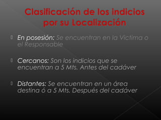 

En posesión: Se encuentran en la Victima o
el Responsable



Cercanos: Son los indicios que se
encuentran a 5 Mts. Antes del cadáver



Distantes: Se encuentran en un área
destina ó a 5 Mts. Después del cadáver

 