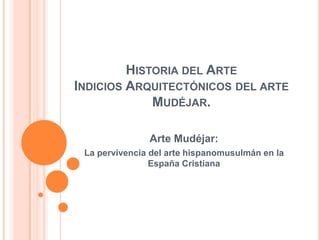 HISTORIA DEL ARTE
INDICIOS ARQUITECTÓNICOS DEL ARTE
MUDÉJAR.
Arte Mudéjar:
La pervivencia del arte hispanomusulmán en la
España Cristiana

 
