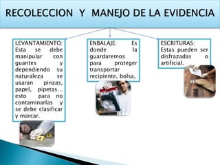 LEVANTAMIENTO: 
Esta se debe 
manipular con 
guantes y 
dependiendo su 
naturaleza se 
usaran pinzas, 
papel, pipetas… 
esto para no 
contaminarlas y 
se debe clasificar 
y marcar. 
ENBALAJE: Es 
donde la 
guardaremos 
para proteger 
transportar 
recipiente, bolsa, 
ESCRITURAS: 
Estas pueden ser 
disfrazadas o 
artificial. 
 