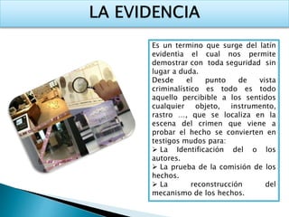 Es un termino que surge del latín 
evidentìa el cual nos permite 
demostrar con toda seguridad sin 
lugar a duda. 
Desde el punto de vista 
criminalístico es todo es todo 
aquello percibible a los sentidos 
cualquier objeto, instrumento, 
rastro …, que se localiza en la 
escena del crimen que viene a 
probar el hecho se convierten en 
testigos mudos para: 
 La Identificación del o los 
autores. 
 La prueba de la comisión de los 
hechos. 
 La reconstrucción del 
mecanismo de los hechos. 
 