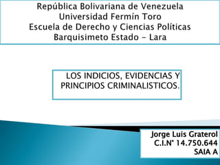 LOS INDICIOS, EVIDENCIAS Y 
PRINCIPIOS CRIMINALISTICOS. 
Jorge Luis Graterol 
C.I.N° 14.750.644 
SAIA A 
 