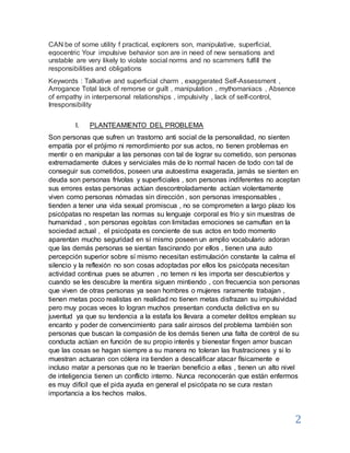 2
CAN be of some utility f practical, explorers son, manipulative, superficial,
egocentric Your impulsive behavior son are in need of new sensations and
unstable are very likely to violate social norms and no scammers fulfill the
responsibilities and obligations
Keywords : Talkative and superficial charm , exaggerated Self-Assessment ,
Arrogance Total lack of remorse or guilt , manipulation , mythomaniacs , Absence
of empathy in interpersonal relationships , impulsivity , lack of self-control,
Irresponsibility
I. PLANTEAMIENTO DEL PROBLEMA
Son personas que sufren un trastorno anti social de la personalidad, no sienten
empatía por el prójimo ni remordimiento por sus actos, no tienen problemas en
mentir o en manipular a las personas con tal de lograr su cometido, son personas
extremadamente dulces y serviciales más de lo normal hacen de todo con tal de
conseguir sus cometidos, poseen una autoestima exagerada, jamás se sienten en
deuda son personas frívolas y superficiales , son personas indiferentes no aceptan
sus errores estas personas actúan descontroladamente actúan violentamente
viven como personas nómadas sin dirección , son personas irresponsables ,
tienden a tener una vida sexual promiscua , no se comprometen a largo plazo los
psicópatas no respetan las normas su lenguaje corporal es frio y sin muestras de
humanidad , son personas egoístas con limitadas emociones se camuflan en la
sociedad actual , el psicópata es conciente de sus actos en todo momento
aparentan mucho seguridad en sí mismo poseen un amplio vocabulario adoran
que las demás personas se sientan fascinando por ellos , tienen una auto
percepción superior sobre sí mismo necesitan estimulación constante la calma el
silencio y la reflexión no son cosas adoptadas por ellos los psicópata necesitan
actividad continua pues se aburren , no temen ni les importa ser descubiertos y
cuando se les descubre la mentira siguen mintiendo , con frecuencia son personas
que viven de otras personas ya sean hombres o mujeres raramente trabajan ,
tienen metas poco realistas en realidad no tienen metas disfrazan su impulsividad
pero muy pocas veces lo logran muchos presentan conducta delictiva en su
juventud ya que su tendencia a la estafa los llevara a cometer delitos emplean su
encanto y poder de convencimiento para salir airosos del problema también son
personas que buscan la compasión de los demás tienen una falta de control de su
conducta actúan en función de su propio interés y bienestar fingen amor buscan
que las cosas se hagan siempre a su manera no toleran las frustraciones y si lo
muestran actuaran con cólera ira tienden a descalificar atacar físicamente e
incluso matar a personas que no le traerían beneficio a ellas , tienen un alto nivel
de inteligencia tienen un conflicto interno. Nunca reconocerán que están enfermos
es muy difícil que el pida ayuda en general el psicópata no se cura restan
importancia a los hechos malos.
 