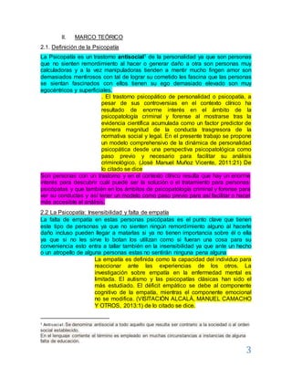 3
II. MARCO TEÓRICO
2.1. Definición de la Psicopatía
La Psicopatía es un trastorno antisocial1 de la personalidad ya que son personas
que no sienten remordimiento al hacer o generar daño a otra son personas muy
calculadoras y a la vez manipuladoras tienden a mentir mucho fingen amor son
demasiados mentirosos con tal de lograr su cometido les fascina que las personas
se sientan fascinados con ellos tienen su ego demasiado elevado son muy
egocéntricos y superficiales.
. El trastorno psicopático de personalidad o psicopatía, a
pesar de sus controversias en el contexto clínico ha
resultado de enorme interés en el ámbito de la
psicopatología criminal y forense al mostrarse tras la
evidencia científica acumulada como un factor predictor de
primera magnitud de la conducta trasgresora de la
normativa social y legal. En el presente trabajo se propone
un modelo comprehensivo de la dinámica de personalidad
psicopática desde una perspectiva psicopatológica como
paso previo y necesario para facilitar su análisis
criminológico. (José Manuel Muñoz Vicente, 2011:21) De
lo citado se dice
Son personas con un trastorno y en el contexto clínico resulta que hay un enorme
interés para descubrir cuál puede ser la solución o el tratamiento para personas:
psicópatas y que también en los ámbitos de psicopatología criminal y forense para
ver su conductas y así tener un modelo como paso previo para así facilitar o hacer
más accesible el análisis.
2.2 La Psicopatía: Insensibilidad y falta de empatía
La falta de empatía en estas personas psicópatas es el punto clave que tienen
este tipo de personas ya que no sienten ningún remordimiento alguno al hacerle
daño incluso pueden llegar a matarlas si ya no tienen importancia sobre él o ella
ya que si no les sirve lo botan los utilizan como si fueran una cosa para su
conveniencia esto entra a tallar también en la insensibilidad ya que ante un hecho
o un atropello de alguna personas estas no sentirán ninguna pena alguna
La empatía es definida como la capacidad del individuo para
reaccionar ante las experiencias de los otros. La
investigación sobre empatía en la enfermedad mental es
limitada. El autismo y las psicopatías clásicas han sido el
más estudiado. El déficit empático se debe al componente
cognitivo de la empatía, mientras el componente emocional
no se modifica. (VISITACIÓN ALCALÁ, MANUEL CAMACHO
Y OTROS, 2013:1) de lo citado se dice.
1 Antisocial:Se denomina antisocial a todo aquello que resulta ser contrario a la sociedad o al orden
social establecido.
En el lenguaje corriente el término es empleado en muchas circunstancias a instancias de alguna
falta de educación.
 