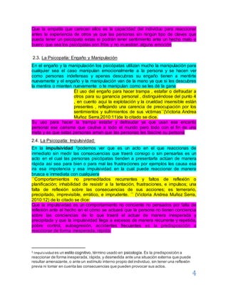 4
Que la empatía que carecen ellos es la capacidad del individuo para reaccionar
antes la experiencia de otros ya que las personas sin ningún tipo de claves que
pueda tener un psicópata estas si podrán tener sentimiento ante un hecho malo o
bueno que sea los psicópatas son fríos y no muestran alguna emoción
2.3. La Psicopatía: Engaño y Manipulación
En el engaño y la manipulación los psicópatas utilizan mucho la manipulación para
cualquier sea el caso manipulan emocionalmente a la persona y se hacen ver
como personas indefensas y apenas descubras su engaño tienen a mentirte
nuevamente y el engaño y la manipulación van de la mano ya que si les descubres
la mentira o mienten nuevamente o te manipulan como se les dé la gana
Él uso del engaño para hacer trampa , estafar o defraudar a
otros para su ganancia personal , distinguiéndose del punto 4
, en cuento aquí la explotación y la crueldad insensible están
presentes , reflejando una carencia de preocupación por los
sentimientos y sufrimientos de sus víctimas´´(Victoria Andrea
Muñoz Serra,2010:11)de lo citado se dice.
Su uso para hacer la trampa estafar y defraudar ya que usan ese encanto
personal ese carisma que cautiva a todo el mundo pero todo con el fin de una
meta y es que estas personas aman que las personas les fascine su persona
2.4. La Psicopatía: Impulsividad:
En la impulsividad 2podemos ver que es un acto en el que reaccionas de
inmediato sin medir las consecuencias que traerá consigo o sin pensarlas es un
acto en el cual las personas psicópatas tienden a presentarla actúan de manera
rápida así sea para bien o para mal las frustraciones por ejemplos les causa esa
ira esa impotencia y esa impulsividad en la cual puede reaccionar de manera
brusca e inmediata con cualquiera
´´Comportamientos no premeditados recurrentes y faltos de reflexión o
planificación; inhabilidad de resistir a la tentación, frustraciones, e impulsos; una
falta de reflexión sobre las consecuencias de sus acciones; es temerario,
precipitado, imprevisible, errático, e imprudente. ´´ (Victoria Andrea Muñoz Serra,
2010:12) de lo citado se dice:
Que la impulsividad es un comportamiento no conciente no pensados por falta de
reflexión ante el hecho en el cómo se actuará que la persona no tienen conciencia
sobre las conciencias de lo que traerá el actuar de manera inesperada y
precipitada y que la impulsividad llega a excesos de manera recurrente y repetida,
pobre control, autoagresión, accidentes frecuentes es la predisposición a
reaccionar de forma inesperada, rápida.
2 Impulsividad es un estilo cognitivo, término usado en psicología. Es la predisposición a
reaccionar de forma inesperada, rápida, y desmedida ante una situación externa que puede
resultar amenazante, o ante un estímulo interno propio del individuo, sin tener una reflexión
previa ni tomar en cuenta las consecuencias que pueden provocar sus actos.
 