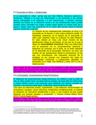 5
2.5 Psicopatía en Niños y Adolescentes
En la psicopatía en niños vemos que son más difíciles, traviesos, agresivos y
mentirosos, difíciles a la hora de “relacionarse” o de acercarse a los demás,
menos susceptibles a la influencia y a las instrucciones, y siempre, siempre,
desafían los límites de la tolerancia social y en los adolescentes hasta pueden
cometer actos criminales los cuales pueden pasar tiempo en prisión pero así lo
pasen o hayan vivido esa experiencia en la cárcel ellos apenas logren la libertad
seguirán siendo tal y cual son
La mayoría de las investigaciones realizadas en torno a la
psicopatía se ha llevado a cabo sobre población adulta. Es
importante centrarnos en el estudio de la psicopatía en
niños para entender mejor la evolución de este trastorno.
En este artículo se hace una breve revisión de las
aportaciones desde la psicología, en las que se ve que el
rasgo de insensibilidad emocional 3está muy relacionado
con la presencia de un comportamiento antisocial y
trastornos de conducta; por lo tanto, es un factor relevante
en el desarrollo de la psicopatía. Asimismo, se hace una
revisión de las aportaciones desde la neurociencia, en las
que nos encontramos una respuesta reducida de la
amígdala en los jóvenes con presencia del rasgo de
insensibilidad emocional y puntuaciones elevadas en
psicopatía.”(Lucía Halty, Ana Martínez y otros 2011:1) de lo
citado se dice.
Que a pesar de las investigaciones que se han realizado a estas personas en la
edad adulta son mayores las personas que sufren del trastorno de psicopatía y
que están muy relacionados con la presencia del comportamiento antisocial
2.6 La Psicopatía: Comportamiento Sexual Promiscuo
Si hablamos de comportamiento sexual promiscuo nos refieren a que su estilo de
vida de ellos pueden tener una larga lista de parejas una larga lista de matrimonios
e incluso utilizan mucho a las personas para satisfacer sus deseos sexuales sin
importan si la persona sienta algún sentimiento especial hacia él o ella
“Una serie de relaciones breves, superficiales, y una selección indiscriminada de
compañeros sexuales; varias relaciones mantenidas simultáneamente; un historial
de tentativas de imponerse sexualmente a otros, o una muestra de gran orgullo
relatando sus proezas sexuales o conquistas.” (: Victoria Andrea Muñoz Serra,
2010:11) de lo citado se dice.
Tienden a tener una serie de relaciones breves las cuales pueden llegar a ser
muchas las relaciones que han tenido pero de breve duración y sienten orgullo y
3 Insensibilidad emocional:Si entendemos por insensibilidad a la capacidad que una persona
puede tener a no sentir determinadas sensaciones emocionales, entonces definitivamente la
insensibilidad también puede ser entendida como la falta de capacidad para sentir.
 
