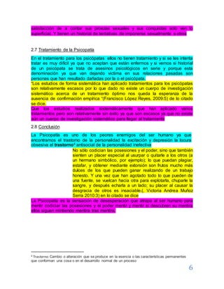 6
satisfacción de a contar sus proezas sexuales y sus conquistas solo ven lo
superficial. Y tienen un historial de tentativas de imponerse sexualmente a otros
2.7 Tratamiento de la Psicopatía
En el tratamiento para los psicópatas ellos no tienen tratamiento y si se les intenta
tratar es muy difícil ya que no aceptan que están enfermos y si vemos si historial
de un psicópata se trata de asesinos psicológicos en serie y porque esta
denominación ya que van dejando victima en sus relaciones pasadas son
personas que han resultado dañadas por la o el psicópata.
“Los estudios de forma sistemática han aplicado tratamientos para los psicópatas
son relativamente escasos por lo que dado no existe un cuerpo de investigación
sistemático acerca de un tratamiento óptimo nos queda la esperanza de la
ausencia de confirmación empírica “(Francisco López Reyes, 2009:5) de lo citado
se dice.
Que los estudios realizados sistemáticamente que han aplicado varios
tratamientos pero son relativamente sin éxito ya que son escasos ya que no existe
aún un cuerpo de investigación sistemático para llegar al tratamiento
2.8 Conclusión
La Psicopatía es uno de los peores enemigos del ser humano ya que
encontramos el trastorno de la personalidad la excitación y depresión la locura
obsesiva el trastorno4 antisocial de la personalidad inefectiva
No sólo codician las posesiones y el poder, sino que también
sienten un placer especial al usurpar o quitarle a los otros (a
un hermano simbólico, por ejemplo); lo que puedan plagiar,
estafar, y obtener mediante extorsión son frutos mucho más
dulces de los que pueden ganar realizando de un trabajo
honesto. Y una vez que han agotado todo lo que pueden de
una fuente, se vuelcan hacia otra para explotarla, chuparle la
sangre, y después echarla a un lado; su placer al causar la
desgracia de otros es insaciable.(, Victoria Andrea Muñoz
Serra 2010:3) en lo citado se dice
La Psicopatía es la sensación de desesperación que atrapa al ser humano para
mentir codiciar las posesiones y el poder mentir y mentir si descubren su mentira
ellos siguen mintiendo mentira tras mentira.
4 Trastorno: Cambio o alteración que se produce en la esencia o las características permanentes
que conforman una cosa o en el desarrollo normal de un proceso
 