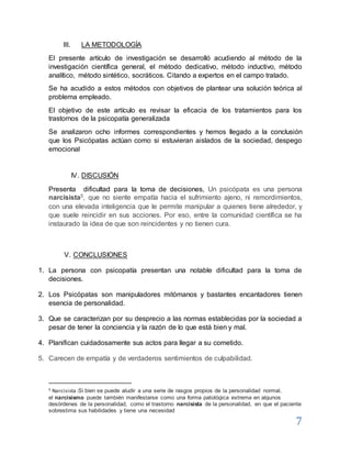 7
III. LA METODOLOGÍA
El presente artículo de investigación se desarrolló acudiendo al método de la
investigación científica general, el método dedicativo, método inductivo, método
analítico, método sintético, socráticos. Citando a expertos en el campo tratado.
Se ha acudido a estos métodos con objetivos de plantear una solución teórica al
problema empleado.
El objetivo de este artículo es revisar la eficacia de los tratamientos para los
trastornos de la psicopatía generalizada
Se analizaron ocho informes correspondientes y hemos llegado a la conclusión
que los Psicópatas actúan como si estuvieran aislados de la sociedad, despego
emocional
IV. DISCUSIÓN
Presenta dificultad para la toma de decisiones, Un psicópata es una persona
narcisista5, que no siente empatía hacia el sufrimiento ajeno, ni remordimientos,
con una elevada inteligencia que le permite manipular a quienes tiene alrededor, y
que suele reincidir en sus acciones. Por eso, entre la comunidad científica se ha
instaurado la idea de que son reincidentes y no tienen cura.
V. CONCLUSIONES
1. La persona con psicopatía presentan una notable dificultad para la toma de
decisiones.
2. Los Psicópatas son manipuladores mitómanos y bastantes encantadores tienen
esencia de personalidad.
3. Que se caracterizan por su desprecio a las normas establecidas por la sociedad a
pesar de tener la conciencia y la razón de lo que está bien y mal.
4. Planifican cuidadosamente sus actos para llegar a su cometido.
5. Carecen de empatía y de verdaderos sentimientos de culpabilidad.
5 Narcisista :Si bien se puede aludir a una serie de rasgos propios de la personalidad normal,
el narcisismo puede también manifestarse como una forma patológica extrema en algunos
desórdenes de la personalidad, como el trastorno narcisista de la personalidad, en que el paciente
sobrestima sus habilidades y tiene una necesidad
 