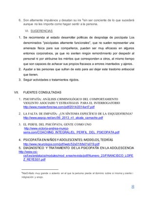 8
6. Son altamente impulsivos y desatan su ira 6sin ser conciente de lo que sucederá
aunque no les importa como hagan sentir a la persona.
VI. SUGERENCIAS
1. Se recomienda al estado desarrollar políticas de despistaje de psicópata Los
denominados "psicópatas altamente funcionales", que no suelen representar una
amenaza física para sus compañeros, pueden ser muy eficaces en algunos
entornos corporativos, ya que no sienten ningún remordimiento por despedir al
personal ni por atribuirse los méritos que corresponden a otros, al mismo tiempo
que son capaces de achacar sus propios fracasos a errores inventados y ajenos.
2. Ayudar a las personas que sufran de esto para así dejar este trastorno antisocial
que tienen.
3. Seguir actividades o tratamientos rígidos.
VII. FUENTES CONSULTADAS
1. PSICOPATÍA: ANÁLISIS CRIMINOLÓGICO DEL COMPORTAMIENTO
VIOLENTO ASOCIADO Y ESTRATEGIAS PARA EL INTERROGATORIO
http://www.masterforense.com/pdf/2014/2014art7.pdf
2. LA FALTA DE EMPATÍA: ¿UN SÍNTOMA ESPECÍFICO DE LA ESQUIZOFRENIA?
http://www.aepcp.net/arc/06_2013_n1_alcala_camacho.pdf
3. EL PERFIL DEL PSICÓPATA; GENTE COMO UNO
http://www.victoria-andrea-munoz-
serra.com/COACHING_INTEGRAL/EL_PERFIL_DEL_PSICOPATA.pdf
4. PSICOPATÍA ENNIÑOS YADOLESCENTES: MODELOS, TEORÍAS
http://www.neurologia.com/pdf/web/52s01/bfs01s019.pdf
5. DIAGNOSTICO Y TRATAMIENTO DE LA PSICOPATÍA EN LA ADOLESCENCIA
http://www.csi-
csif.es/andalucia/modules/mod_ense/revista/pdf/Numero_23/FRANCISCO_LOPE
Z_REYES01.pdf
6
Ira:Enfado muy grande o violento en el que la persona pierde el dominio sobre sí misma y siente i
ndignación y enojo.
 