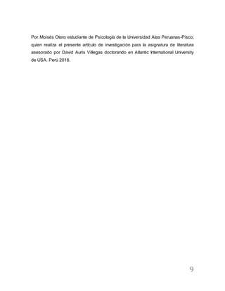 9
Por Moisés Otero estudiante de Psicología de la Universidad Alas Peruanas-Pisco,
quien realiza el presente artículo de investigación para la asignatura de literatura
asesorado por David Auris Villegas doctorando en Atlantic International University
de USA. Perú 2016.
 