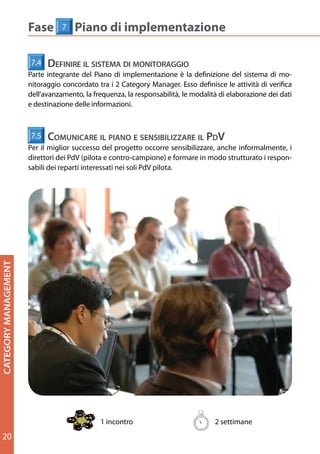Fase       7   Piano di implementazione
                        Fase 1         Definizione della Categoria
                      7.4    defInIre Il sIstema dI monItoraggIo
                        Definire le componenti e i prodotti che compongono la categoria e stabilire la sua
                      Parte integrante del Piano di implementazione è la definizione del sistema di mo-
                        ampiezza e segmentazione
                      nitoraggio concordato tra i 2 Category Manager. Esso definisce le attività di verifica
                      dell’avanzamento, la frequenza, la responsabilità, le modalità di elaborazione dei dati
                                                  1.1                          1.2
                      e destinazione delle informazioni.

                                                                      Identificare le                  Definire la
                            2
                                            componenti e la         struttura della
                      7.5 PASSI
                          comunIcare Il pIano e sensIbIlIzzare Il pdV Categoria
                                             segmentazione
                      Per il miglior successo del progetto occorre sensibilizzare, anche informalmente, i
                      direttori	dei	PdV	(pilota	e	contro-campione)	e	formare	in	modo	strutturato	i	respon-
                      sabili	dei	reparti	interessati	nei	soli	PdV	pilota.
                                                                 ALBERO ECR                  COMPONENTI STRUTTURA

                                                                           1°     7
                                                                                                 CATEGORIA
                                                                      2°         63
                                                  LIVELLI




                            OUTPUT                               3°             331
                                                                                             SOTTOCATEGORIE/
                                                            4°                  1.092            SEGMENTI

                                                  5°                            1.739
CATEGORY MANAGEMENT




                                                                 (n) ELEMENTI PRESENTI
                                                                       NEL LIVELLO




                          1.1  Identificare le componenti e la segmentazione
                        Partendo dall’Albero delle Categorie ECR, si definiscono i prodotti (Categoria/ Segmenti/ SKU)
                        da comprendere nella categoria. Anche se il Distributore ha già una classificazione interna
                        non compatibile con l’albero ECR, conviene comunque convergere il più possibile verso le
                        componenti dell’albero ECR. L’ultima parola spetta al Distributore.

                          1.2 Definire la struttura della Categoria
                        Categoria, Sottocategorie e Segmenti vengono collegati in una struttura ad albero.




                                              1 incontro ( max 2)                                   2 settimane
                                                                                                    2 settimane
20
                                                                                        11
 