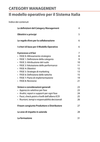 CATEGORY MANAGEMENT
Il modello operativo per il Sistema Italia
Indice dei contenuti

        Le definizioni del Category Management                    4

        Obiettivi e principi                                      5

        Le regole d’oro per la collaborazione                     6

        I criteri di base per il Modello Operativo                6

        Il processo a 8 fasi                                       7
	       •			FASE	0:	Allineamento	strategico	 	         	     	   		8
	       •			FASE	1:	Definizione	della	categoria	       	     	   		9
	       •			FASE	2:	Attribuzione	del	ruolo	 	          	     	   10
	       •			FASE	3:	Valutazione	delle	performance	     	     	   11
	       •			FASE	4:	Obiettivi	      	         	        	     	   12
	       •			FASE	5:	Strategie	di	marketing	 	          	     	   13
	       •			FASE	6:	Definizione	delle	tattiche	        	     	   15
	       •			FASE	7:	Piano	di	implementazione	          	     	   19
	       •			FASE	8:	Revisione	      	         	        	     	   21

        Sintesi e considerazioni generali                        23
	       •			Approccio	selettivo	per	fase	        	       	   	   23
	       •			Analisi,	report	e	supporti	per	ogni	fase	 	      	   24
	       •			Passi,	check	point	e	livelli	dell’albero	ECR		   	   25
	       •			Riunioni,	tempi	e	responsabilità	decisionali	    	   26

        Il team congiunto Produttore e Distributore              27

        Le aree di impatto in azienda         	        	     	   28

        La formazione                                            31
 