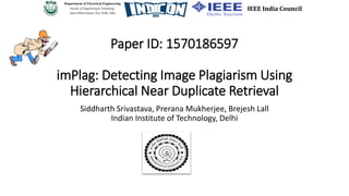 Paper ID: 1570186597
imPlag: Detecting Image Plagiarism Using
Hierarchical Near Duplicate Retrieval
Siddharth Srivastava, Prerana Mukherjee, Brejesh Lall
Indian Institute of Technology, Delhi
IEEE India Council
Department of Electrical Engineering
Faculty of Engineering & Technology
Jamia Millia Islamia, New Delhi, India
 