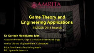 Game Theory and
Engineering Applications
INDICON 2018 Tutorials
Dr Ganesh Neelakanta Iyer
Amrita Vishwa Vidyapeetham, Coimbatore
Associate Professor, Dept of Computer Science and Engg
https://amrita.edu/faculty/ni-ganesh
http://ganeshniyer.com
 