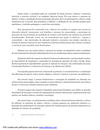 Sendo assim, a qualidade pode ser concebida de forma diversa, conforme o momento
         histórico, o contexto cultural e as condições objetivas locais. Por esse motivo, o processo de
         definir e avaliar a qualidade de uma instituição educativa deve ser participativo e aberto, sendo
         importante por si mesmo, pois possibilita a reflexão e a definição de um caminho próprio para
         aperfeiçoar o trabalho pedagógico e social das instituições.

                Este documento foi construído com o objetivo de auxiliar as equipes que atuam na
         educação infantil, juntamente com famílias e pessoas da comunidade, a participar de
         processos de autoavaliação da qualidade de creches e pré-escolas que tenham um potencial
         transformador. Pretende, assim, ser um instrumento que ajude os coletivos – equipes e
         comunidade – das instituições de educação infantil a encontrar seu próprio caminho na
         direção de práticas educativas que respeitem os direitos fundamentais das crianças e ajudem
         a construir uma sociedade mais democrática.

               Embora com esse caráter aberto, o processo de realizar um diagnóstico sobre a qualidade
         de uma instituição de educação infantil precisa levar em consideração alguns aspectos importantes.

                 O primeiro deles diz respeito aos direitos humanos fundamentais, cuja formulação resultou
         de uma história de conquistas e superações de situações de opressão em todo o mundo. Esses
         direitos apresentam especificidades quando se aplicam às crianças e são reafirmados em nossa
         Constituição Federal e no Estatuto da Criança e do Adolescente (ECA).

                Um segundo aspecto relevante, relacionado ao primeiro, é o reconhecimento e a valorização
         das diferenças de gênero, étnico-racial, religiosa, cultural e relativas a pessoas com deficiência.

                Em terceiro lugar, é preciso fundamentar a concepção de qualidade na educação em
         valores sociais mais amplos, como o respeito ao meio ambiente, o desenvolvimento de uma cultura
         de paz e a busca por relações humanas mais solidárias.

                 O quarto aspecto diz respeito à legislação educacional brasileira, que define as grandes
         finalidades da educação e a forma de organização do sistema educacional, regulamentando essa
         política nos âmbitos federal, estadual e municipal.

                Em quinto lugar, os conhecimentos científicos sobre o desenvolvimento infantil, a cultura
         da infância, as maneiras de cuidar e educar a criança pequena em ambientes coletivos e a
         formação dos profissionais de educação infantil são também pontos de partida importantes na
         definição de critérios de qualidade.


         14         INDICADORES DA QUALIDADE NA EDUCAÇÃO INFANTIL




PDF created with pdfFactory trial version www.pdffactory.com
 