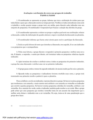 Avaliação e atribuição de cores nos grupos de trabalho
                                               PASSO A PASSO

                 1. O coordenador se apresenta ao grupo, informa que tem a atribuição de cuidar para que
         todos falem e para que a discussão ocorra no tempo previsto. Verifica se todos entenderam como será
         o trabalho e avalia quanto tempo o grupo terá, em média, para discutir cada indicador com seu
         conjunto de perguntas. O coordenador é responsável por buscar a solução das dúvidas do grupo.

                2. O coordenador apresenta o relator ao grupo e explica qual será sua atribuição: relatar
         a discussão, cuidar da elaboração do quadro-síntese e expor o resultado da discussão na plenária.

                3. O coordenador informa que basta estar atento para ouvir e participar da discussão.

                4. Inicia-se pela leitura do texto que introduz a dimensão; em seguida, lê-se um indicador
         e as perguntas que o acompanham.

                5. Feita essa leitura, o grupo discute e responde à primeira pergunta e atribui uma cor a
         ela. E depois, a segunda, e assim por diante, até terminar todas as perguntas relativas àquele
         indicador.

                6. Após terminar de avaliar e atribuir cores a todas as perguntas do primeiro indicador,
         o grupo faz uma discussão e atribui uma cor ao primeiro indicador.

                7. O grupo passa então a tratar do segundo indicador, do mesmo modo que fez com o primeiro.

               8. Quando todas as perguntas e indicadores tiverem recebido suas cores, o grupo terá
         terminado sua primeira tarefa e poderá ir para a plenária.

                Para se definir a cor de um indicador, é preciso discutir no grupo. Se houver muitas perguntas
         que receberam a cor amarela, o mais correto será atribuir a cor amarela ou vermelha ao indicador
         que envolve aquelas perguntas. Se houver muitas perguntas coloridas de vermelho, atribuir a cor
         vermelha. Se a maioria for verde, então o indicador também pode receber a cor verde. Mas o grupo
         pode achar que uma pergunta que recebeu vermelho trata de um assunto tão importante que o
         melhor seria deixar o indicador com a cor vermelha. Ou seja, trata-se de uma ponderação que o
         grupo deve fazer.




         24         INDICADORES DA QUALIDADE NA EDUCAÇÃO INFANTIL




PDF created with pdfFactory trial version www.pdffactory.com
 