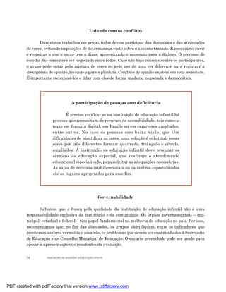 Lidando com os conflitos

                Durante os trabalhos em grupo, todos devem participar das discussões e das atribuições
         de cores, evitando imposições de determinada visão sobre o assunto tratado. É necessário ouvir
         e respeitar o que o outro tem a dizer, aproveitando o momento para o diálogo. O processo de
         escolha das cores deve ser negociado entre todos. Caso não haja consenso entre os participantes,
         o grupo pode optar pela mistura de cores ou pelo uso de uma cor diferente para registrar a
         divergência de opinião, levando-a para a plenária. Conflitos de opinião existem em toda sociedade.
         É importante reconhecê-los e lidar com eles de forma madura, negociada e democrática.




                                       A participação de pessoas com deficiência

                                É preciso verificar se na instituição de educação infantil há
                        pessoas que necessitam de recursos de acessibilidade, tais como: o
                        texto em formato digital, em Braille ou em caracteres ampliados,
                        entre outros. No caso de pessoas com baixa visão, que têm
                        dificuldades de identificar as cores, uma solução é substituir essas
                        cores por três diferentes formas: quadrado, triângulo e círculo,
                        ampliados. A instituição de educação infantil deve procurar os
                        serviços de educação especial, que realizam o atendimento
                        educacional especializado, para solicitar as adequações necessárias.
                        As salas de recursos multifuncionais ou os centros especializados
                        são os lugares apropriados para esse fim.




                                                             Governabilidade

                 Sabemos que a busca pela qualidade da instituição de educação infantil não é uma
         responsabilidade exclusiva da instituição e da comunidade. Os órgãos governamentais – mu-
         nicipal, estadual e federal – têm papel fundamental na melhoria da educação no país. Por isso,
         recomendamos que, no fim das discussões, os grupos identifiquem, entre os indicadores que
         receberam as cores vermelha e amarela, os problemas que devem ser encaminhados à Secretaria
         de Educação e ao Conselho Municipal de Educação. O encarte preenchido pode ser usado para
         apoiar a apresentação dos resultados da avaliação.


         26         INDICADORES DA QUALIDADE NA EDUCAÇÃO INFANTIL




PDF created with pdfFactory trial version www.pdffactory.com
 