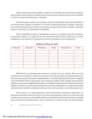 O planejamento nos ajuda a definir e organizar as atividades que colocaremos em prática
         para alcançar nossos objetivos; a decidir quem serão as pessoas responsáveis por essas atividades;
         e a prever o tempo necessário para a execução.

                O primeiro passo é saber o que queremos alcançar. Em seguida, precisamos identificar o
         que faremos para alcançar os objetivos e de quais recursos (financeiros, humanos, materiais,
         entre outros) precisamos para colocar nosso plano em ação. No caso deste trabalho, o principal
         objetivo é construir um atendimento de qualidade.

                Uma vez definidas as ações e estabelecidos os prazos e os responsáveis pelas atividades,
         é importante indicar se as ações são de curto prazo (até o fim do ano), médio prazo (a serem
         realizadas no ano seguinte) ou longo prazo (a serem realizadas no ano subsequente).


                                                      Modelo de Plano de Ação

              Dimensão          Indicador                Problemas    Ações     Responsáveis     Prazo




                 Dificilmente um planejamento termina do mesmo jeito que começa. Há coisas que
         acontecem como o previsto e outras que nem tanto. Isso não quer dizer que o planejamento não
         deu certo, mas, sim, que ele exige acompanhamento e avaliação. É preciso estar atento, corrigindo
         o que está dando errado e observando o que muda para melhor. Uma comissão representativa
         pode ficar com a responsabilidade de monitorar a realização do plano de ação. Reuniões periódicas
         ajudam a verificar se as ações estão acontecendo como foram planejadas e no tempo determinado
         anteriormente e também a replanejar ações que não estão ocorrendo ou não estão dando certo.

                Para avaliar se as ações planejadas estão solucionando os problemas detectados nas
         dimensões discutidas, pode-se recorrer ao uso deste instrumental a cada um ou dois anos, por
         exemplo. Se as cores que a comunidade atribuiu aos indicadores estiverem passando do vermelho
         para o amarelo ou do amarelo para o verde, é sinal de que o plano de ação está surtindo efeito.

         28         INDICADORES DA QUALIDADE NA EDUCAÇÃO INFANTIL




PDF created with pdfFactory trial version www.pdffactory.com
 