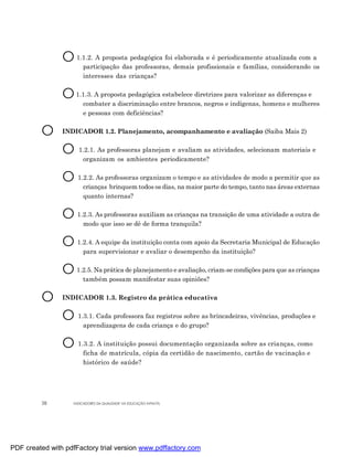 O 1.1.2. A proposta pedagógica foi elaborada e é periodicamente atualizada com a
                       participação das professoras, demais profissionais e famílias, considerando os
                       interesses das crianças?


                O 1.1.3. A proposta pedagógica estabelece diretrizes para valorizar as diferenças e
                       combater a discriminação entre brancos, negros e indígenas, homens e mulheres
                       e pessoas com deficiências?


         O      INDICADOR 1.2. Planejamento, acompanhamento e avaliação (Saiba Mais 2)


                O    1.2.1. As professoras planejam e avaliam as atividades, selecionam materiais e
                      organizam os ambientes periodicamente?


                O 1.2.2. As professoras organizam o tempo e as atividades de modo a permitir que as
                       crianças brinquem todos os dias, na maior parte do tempo, tanto nas áreas externas
                       quanto internas?


                O 1.2.3. As professoras auxiliam as crianças na transição de uma atividade a outra de
                       modo que isso se dê de forma tranquila?


                O 1.2.4. A equipe da instituição conta com apoio da Secretaria Municipal de Educação
                       para supervisionar e avaliar o desempenho da instituição?


                O 1.2.5. Na prática de planejamento e avaliação, criam-se condições para que as crianças
                       também possam manifestar suas opiniões?


         O      INDICADOR 1.3. Registro da prática educativa


                O 1.3.1. Cada professora faz registros sobre as brincadeiras, vivências, produções e
                       aprendizagens de cada criança e do grupo?


                O 1.3.2. A instituição possui documentação organizada sobre as crianças, como
                       ficha de matrícula, cópia da certidão de nascimento, cartão de vacinação e
                       histórico de saúde?




         38        INDICADORES DA QUALIDADE NA EDUCAÇÃO INFANTIL




PDF created with pdfFactory trial version www.pdffactory.com
 