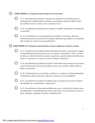 O     INDICADOR 2.1. Crianças construindo sua autonomia


             O      2.1.1. As professoras apoiam as crianças na conquista da autonomia para a
                    realização dos cuidados diários (segurar a mamadeira, alcançar objetos, tirar
                    as sandálias, lavar as mãos, usar o sanitário, etc.)?


             O      2.1.2. As professoras incentivam as crianças a escolher brincadeiras, brinquedos
                    e materiais?


             O      2.1.3. As professoras, na organização das atividades e do tempo, oferecem
                    simultaneamente um conjunto de atividades diferentes que podem ser escolhidas
                    pela criança de acordo com sua preferência?


       O INDICADOR 2.2. Crianças relacionando-se com o ambiente natural e social
          O 2.2.1. As professoras cotidianamente destinam momentos, organizam o espaço
                    e disponibilizam materiais para que as crianças engatinhem, rolem, corram,
                    sentem-se, subam obstáculos, pulem, empurrem, agarrem objetos de diferentes
                    formas e espessuras e assim vivenciem desafios corporais?


             O      2.2.2. As professoras possibilitam contato e brincadeiras das crianças com animais
                    e com elementos da natureza como água, areia, terra, pedras, argila, plantas,
                    folhas e sementes?


             O      2.2.3. A instituição leva as crianças a conhecer e a explorar, de forma planejada,
                    os diferentes espaços naturais, culturais e de lazer da sua localidade?


             O      2.2.4. As professoras realizam atividades com as crianças nas quais os saberes
                    das famílias são considerados e valorizados?


             O      2.2.5. As professoras criam oportunidades para que o contato das crianças com a
                    quantificação e a classificação das coisas e dos seres vivos seja feito por meio de
                    jogos, histórias, situações concretas e significativas?




                                                                                                     41




PDF created with pdfFactory trial version www.pdffactory.com
 