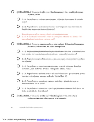 O      INDICADOR 2.3. Crianças tendo experiências agradáveis e saudáveis com o
                         próprio corpo


                O      2.3.1. As professoras ensinam as crianças a cuidar de si mesmas e do próprio
                       corpo?


                O      2.3.2. As professoras atendem de imediato as crianças em suas necessidades
                       fisiológicas, com aceitação e acolhimento?

                       Questão que se refere apenas a bebês e crianças pequenas
                O      2.3.3. A instituição considera o ritmo da criança na retirada das fraldas e no
                       aprendizado do controle do xixi e do cocô?


         O      INDICADOR 2.4. Crianças expressando-se por meio de diferentes linguagens
                         plásticas, simbólicas, musicais e corporais


                O      2.4.1. As professoras propõem às crianças brincadeiras com sons, ritmos e melodias
                       com a voz e oferecem instrumentos musicais e outros objetos sonoros?


                O      2.4.2. As professoras possibilitam que as crianças ouçam e cantem diferentes tipos
                       de músicas?


                O      2.4.3. As professoras incentivam as crianças a produzir pinturas, desenhos,
                       esculturas, com materiais diversos e adequados à faixa etária?


                O      2.4.4. As professoras realizam com as crianças brincadeiras que exploram gestos,
                       canções, recitações de poemas, parlendas (Saiba Mais 4)?


                O      2.4.5. As professoras organizam espaços, materiais e atividades para as
                       brincadeiras de faz de conta?


                O      2.4.6. As professoras promovem a participação das crianças com deficiência em
                       todas as atividades do cotidiano?


         O      INDICADOR 2.5. Crianças tendo experiências agradáveis, variadas e
                         estimulantes com a linguagem oral e escrita




         42        INDICADORES DA QUALIDADE NA EDUCAÇÃO INFANTIL




PDF created with pdfFactory trial version www.pdffactory.com
 