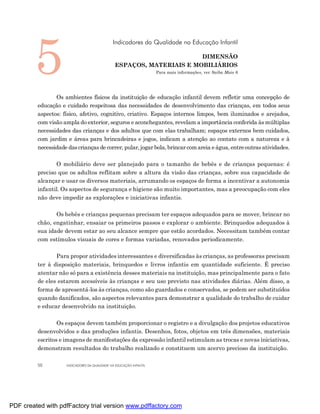 5
                                               Indicadores da Qualidade na Educação Infantil

                                                                       DIMENSÃO
                                                ESPAÇOS, MATERIAIS E MOBILIÁRIOS
                                                                     Para mais informações, ver Saiba Mais 6




                Os ambientes físicos da instituição de educação infantil devem refletir uma concepção de
         educação e cuidado respeitosa das necessidades de desenvolvimento das crianças, em todos seus
         aspectos: físico, afetivo, cognitivo, criativo. Espaços internos limpos, bem iluminados e arejados,
         com visão ampla do exterior, seguros e aconchegantes, revelam a importância conferida às múltiplas
         necessidades das crianças e dos adultos que com elas trabalham; espaços externos bem cuidados,
         com jardim e áreas para brincadeiras e jogos, indicam a atenção ao contato com a natureza e à
         necessidade das crianças de correr, pular, jogar bola, brincar com areia e água, entre outras atividades.

                O mobiliário deve ser planejado para o tamanho de bebês e de crianças pequenas: é
         preciso que os adultos reflitam sobre a altura da visão das crianças, sobre sua capacidade de
         alcançar e usar os diversos materiais, arrumando os espaços de forma a incentivar a autonomia
         infantil. Os aspectos de segurança e higiene são muito importantes, mas a preocupação com eles
         não deve impedir as explorações e iniciativas infantis.

                Os bebês e crianças pequenas precisam ter espaços adequados para se mover, brincar no
         chão, engatinhar, ensaiar os primeiros passos e explorar o ambiente. Brinquedos adequados à
         sua idade devem estar ao seu alcance sempre que estão acordados. Necessitam também contar
         com estímulos visuais de cores e formas variadas, renovados periodicamente.

                Para propor atividades interessantes e diversificadas às crianças, as professoras precisam
         ter à disposição materiais, brinquedos e livros infantis em quantidade suficiente. É preciso
         atentar não só para a existência desses materiais na instituição, mas principalmente para o fato
         de eles estarem acessíveis às crianças e seu uso previsto nas atividades diárias. Além disso, a
         forma de apresentá-los às crianças, como são guardados e conservados, se podem ser substituídos
         quando danificados, são aspectos relevantes para demonstrar a qualidade do trabalho de cuidar
         e educar desenvolvido na instituição.

                 Os espaços devem também proporcionar o registro e a divulgação dos projetos educativos
         desenvolvidos e das produções infantis. Desenhos, fotos, objetos em três dimensões, materiais
         escritos e imagens de manifestações da expressão infantil estimulam as trocas e novas iniciativas,
         demonstram resultados do trabalho realizado e constituem um acervo precioso da instituição.

         50          INDICADORES DA QUALIDADE NA EDUCAÇÃO INFANTIL




PDF created with pdfFactory trial version www.pdffactory.com
 
