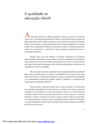 A qualidade na
                         educação infantil



                         A      educação infantil no Brasil registrou muitos avanços nos últimos
                         vinte anos. A Constituição Federal de 1988 e a Lei de Diretrizes e Bases da
                         Educação Nacional de 1996 a definiram como primeira etapa da educação
                         básica, antecedendo o ensino fundamental, de caráter obrigatório, e o ensino
                         médio. Essa ampliação do direito à educação a todas as crianças pequenas,
                         desde seu nascimento, representa uma conquista importante para a
                         sociedade brasileira.

                                Porém, para que esse direito se traduza realmente em melhores
                         oportunidades educacionais para todos e em apoio significativo às famílias
                         com crianças até seis anos de idade, é preciso que as creches e as pré-escolas,
                         que agora fazem parte integrante dos sistemas educacionais, garantam um
                         atendimento de boa qualidade.

                                 Mas como deve ser uma instituição de educação infantil de qualidade?
                         Quais são os critérios para se avaliar a qualidade de uma creche ou de uma
                         pré-escola? Como as equipes de educadores, os pais, as pessoas da comunidade
                         e as autoridades responsáveis podem ajudar a melhorar a qualidade das
                         instituições de educação infantil?

                                 Não existem respostas únicas para essas questões. As definições
                         de qualidade dependem de muitos fatores: os valores nos quais as pessoas
                         acreditam; as tradições de uma determinada cultura; os conhecimentos
                         científicos sobre como as crianças aprendem e se desenvolvem; o contexto
                         histórico, social e econômico no qual a escola se insere. No caso específico
                         da educação infantil, a forma como a sociedade define os direitos da mulher
                         e a responsabilidade coletiva pela educação das crianças pequenas também
                         são fatores relevantes.

                                                                                                      13




PDF created with pdfFactory trial version www.pdffactory.com
 