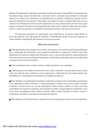 funções. O coordenador cuidará para que todas as perguntas sejam respondidas no tempo previsto,
       buscando chegar, depois da discussão, a consensos sobre a situação da instituição de educação
       infantil em relação aos indicadores ou identificando as opiniões conflitantes quando não for
       possível estabelecer um consenso. Além disso, ele ajudará o grupo a compreender como se dá o
       processo de atribuição de cores (é muito importante que essa pessoa tenha isso bem claro, para
       ajudar os demais!). O relator será responsável por tomar nota, cuidar da elaboração do quadro-
       síntese e expor na plenária o resultado da discussão do grupo, com base nesse quadro.

               Os materiais precisam ser organizados com antecedência. É preciso ainda definir os
       locais da plenária e de cada grupo de trabalho. A identificação desses locais com números ou
       nomes facilita a distribuição das pessoas nos diversos grupos.

                                          Materiais necessários

         Cada participante da avaliação deve receber, pelo menos, uma cópia da parte desta publicação
       com a explicação das dimensões, seus respectivos indicadores e perguntas. O ideal é que todos
       disponham do conjunto completo das dimensões, mas, se isso não for possível, cada participante
       deve pelo menos ter acesso à lista dos indicadores e das perguntas da dimensão que será discutida
       no grupo do qual ele irá participar.

         Cada participante deve receber caneta ou lápis para fazer suas anotações.

         Cada grupo deve ter lápis ou caneta nas cores verde, vermelha e amarela (pelo menos um de
       cada cor), além de uma cartolina ou outro papel para a elaboração de um quadro-síntese que
       possibilitará a visualização do resultado da avaliação na plenária.

          Para facilitar a manifestação de opiniões na plenária quanto às cores atribuídas às perguntas
       e aos indicadores, pode-se fornecer, a cada participante, cartões com as cores verde, amarelo,
       vermelho e branco (este em caso de abstenções). Esses cartões podem ser úteis caso haja
       necessidade de votações na plenária. Levantando os cartões, os participantes manifestam seus
       votos. Esse procedimento pode facilitar decisões. Mas, mesmo fazendo uso desse recurso, é
       importante considerar a presença de opiniões divergentes.

         Fita adesiva será útil para fixar o quadro-síntese de cada grupo em local visível na plenária.




                                                                                                      21




PDF created with pdfFactory trial version www.pdffactory.com
 