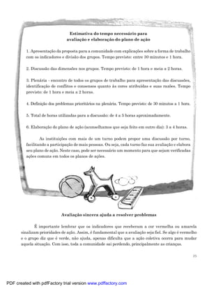 Estimativa do tempo necessário para
                                avaliação e elaboração do plano de ação

         1. Apresentação da proposta para a comunidade com explicações sobre a forma de trabalho
         com os indicadores e divisão dos grupos. Tempo previsto: entre 30 minutos e 1 hora.

         2. Discussão das dimensões nos grupos. Tempo previsto: de 1 hora e meia a 2 horas.

         3. Plenária - encontro de todos os grupos de trabalho para apresentação das discussões,
         identificação de conflitos e consensos quanto às cores atribuídas e suas razões. Tempo
         previsto: de 1 hora e meia a 2 horas.

         4. Definição dos problemas prioritários na plenária. Tempo previsto: de 30 minutos a 1 hora.

         5. Total de horas utilizadas para a discussão: de 4 a 5 horas aproximadamente.

         6. Elaboração do plano de ação (aconselhamos que seja feito em outro dia): 3 a 4 horas.

                 As instituições com mais de um turno podem propor uma discussão por turno,
         facilitando a participação de mais pessoas. Ou seja, cada turno faz sua avaliação e elabora
         seu plano de ação. Neste caso, pode ser necessário um momento para que sejam verificadas
         ações comuns em todos os planos de ações.




                             Avaliação sincera ajuda a resolver problemas

               É importante lembrar que os indicadores que receberam a cor vermelha ou amarela
       sinalizam prioridades de ação. Assim, é fundamental que a avaliação seja fiel. Se algo é vermelho
       e o grupo diz que é verde, não ajuda, apenas dificulta que a ação coletiva ocorra para mudar
       aquela situação. Com isso, toda a comunidade sai perdendo, principalmente as crianças.

                                                                                                        25




PDF created with pdfFactory trial version www.pdffactory.com
 