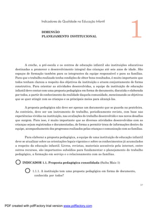 1
                          Indicadores da Qualidade na Educação Infantil


                          DIMENSÃO
                          PLANEJAMENTO INSTITUCIONAL




               A creche, a pré-escola e os centros de educação infantil são instituições educativas
       destinadas a promover o desenvolvimento integral das crianças até seis anos de idade. São
       espaços de formação também para os integrantes da equipe responsável e para as famílias.
       Para que o trabalho realizado tenha condições de obter bons resultados, é muito importante que
       todos tenham clareza a respeito dos objetivos da instituição e atuem conjuntamente de forma
       construtiva. Para orientar as atividades desenvolvidas, a equipe da instituição de educação
       infantil deve contar com uma proposta pedagógica em forma de documento, discutida e elaborada
       por todos, a partir do conhecimento da realidade daquela comunidade, mencionando os objetivos
       que se quer atingir com as crianças e os principais meios para alcançá-los.

              A proposta pedagógica não deve ser apenas um documento que se guarda na prateleira.
       Ao contrário, deve ser um instrumento de trabalho, periodicamente revisto, com base nas
       experiências vividas na instituição, nas avaliações do trabalho desenvolvido e nos novos desafios
       que surgem. Para isso, é muito importante que as diversas atividades desenvolvidas com as
       crianças sejam registradas e documentadas, de forma a permitir troca de informações dentro da
       equipe, acompanhamento dos progressos realizados pelas crianças e comunicação com as famílias.

              Para elaborar a proposta pedagógica, a equipe de uma instituição de educação infantil
       deve se atualizar sobre as orientações legais vigentes e sobre os conhecimentos já acumulados
       a respeito da educação infantil. Livros, revistas, materiais acessíveis pela internet, entre
       outros recursos, são importantes subsídios para fundamentar o planejamento do trabalho
       pedagógico, a formação em serviço e o relacionamento com as famílias.


       O INDICADOR 1.1. Proposta pedagógica consolidada (Saiba Mais 1)
          O 1.1.1. A instituição tem uma proposta pedagógica em forma de documento,
                     conhecida por todos?


                                                                                                      37




PDF created with pdfFactory trial version www.pdffactory.com
 